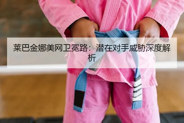 莱巴金娜美网卫冕路：潜在对手威胁深度解析